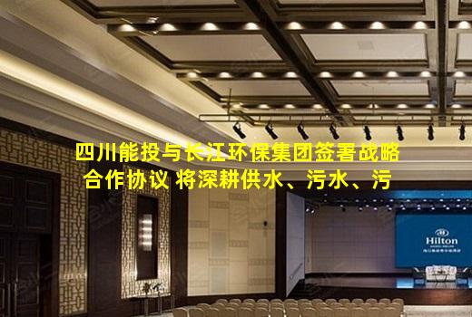 kaiyun官方网站-四川能投与长江环保集团签署战略合作协议 将深耕供水、污水、污泥处置等领域